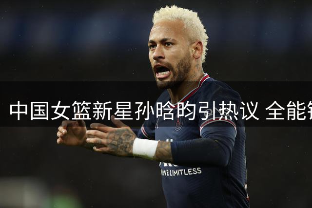 中国女篮新星孙晗昀引热议 全能锋线或成宫鲁鸣战术新棋子