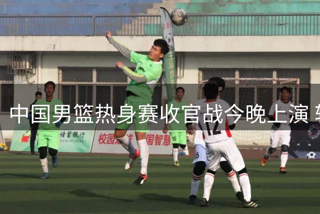 中国男篮热身赛收官战今晚上演 转播平台有变迎战新西兰