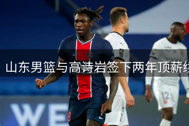 山东男篮与高诗岩签下两年顶薪续约 成队内唯一D类合同球员
