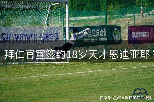 拜仁官宣签约18岁天才恩迪亚耶 塞内加尔新星签下长约锁定未来