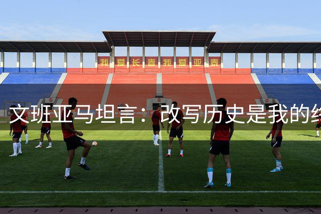 文班亚马坦言：改写历史是我的终极追求