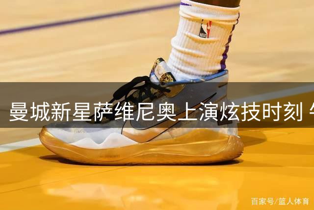 曼城新星萨维尼奥上演炫技时刻 牛尾巴突破后爆射击中门柱