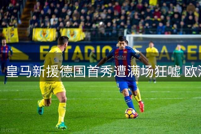 皇马新援德国首秀遭满场狂嘘 欧洲杯争议成导火索