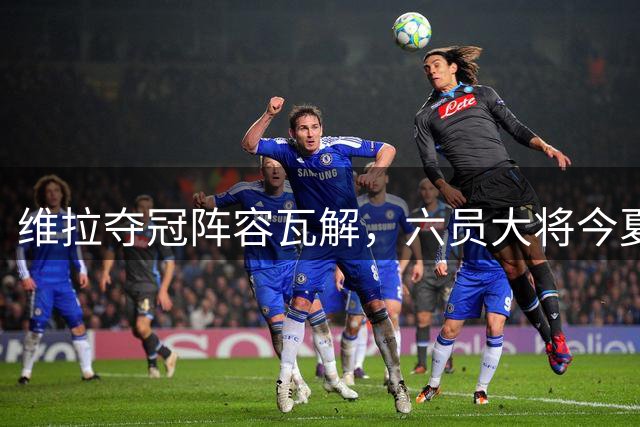 维拉夺冠阵容瓦解，六员大将今夏转会离队
