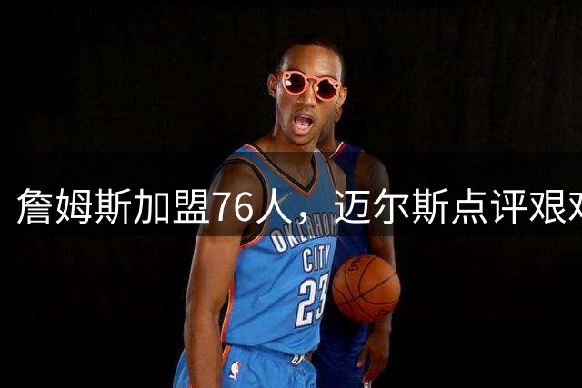 詹姆斯加盟76人，迈尔斯点评艰难夺冠路
