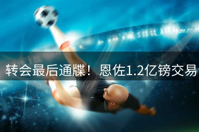 转会最后通牒！恩佐1.2亿镑交易今日到期 曼城主帅急盼签约