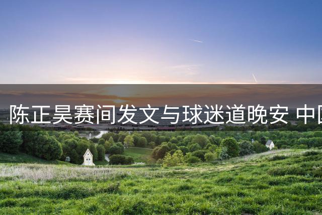 陈正昊赛间发文与球迷道晚安 中国男篮半场领先卡塔尔
