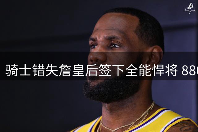 骑士错失詹皇后签下全能悍将 8800万合同锁定三D新星